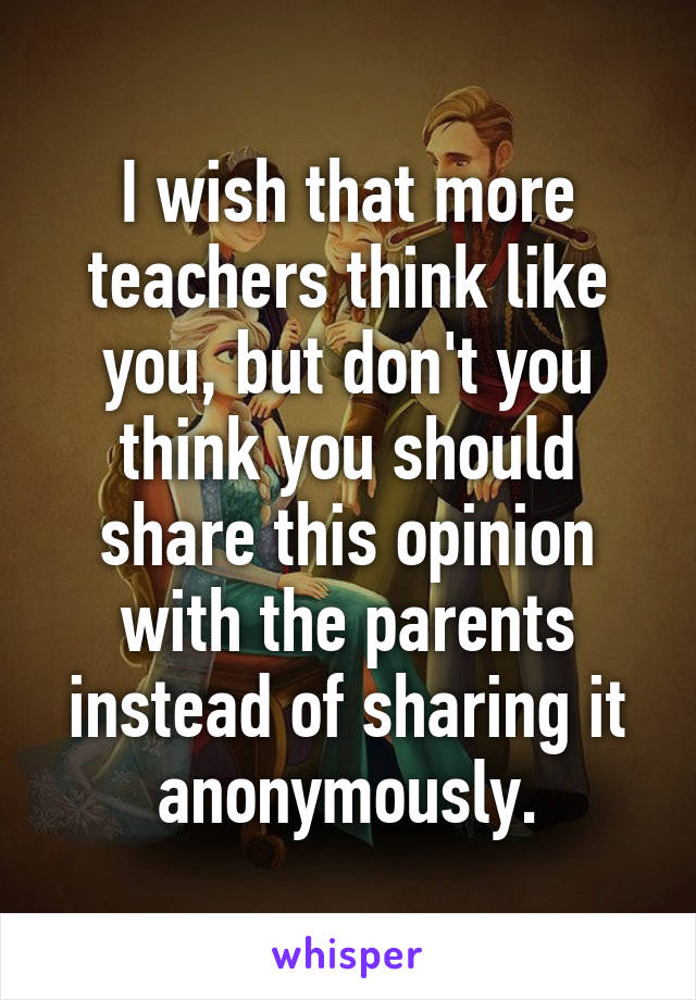 I wish that more teachers think like you, but don't you think you should share this opinion with the parents instead of sharing it anonymously.