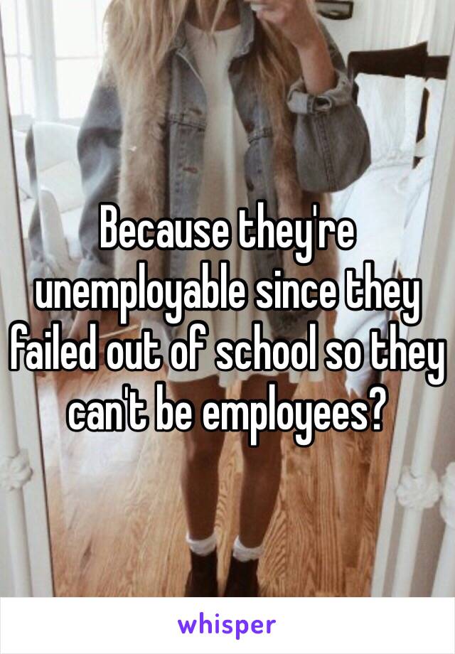 Because they're unemployable since they failed out of school so they can't be employees?