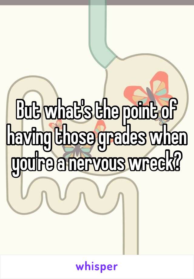 But what's the point of having those grades when you're a nervous wreck?