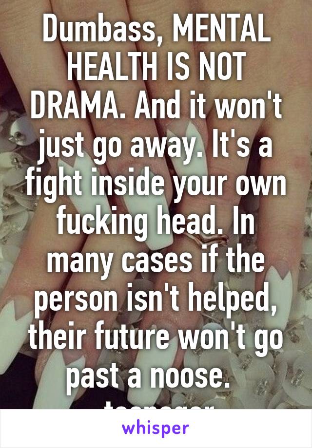 Dumbass, MENTAL HEALTH IS NOT DRAMA. And it won't just go away. It's a fight inside your own fucking head. In many cases if the person isn't helped, their future won't go past a noose.  
-teenager 