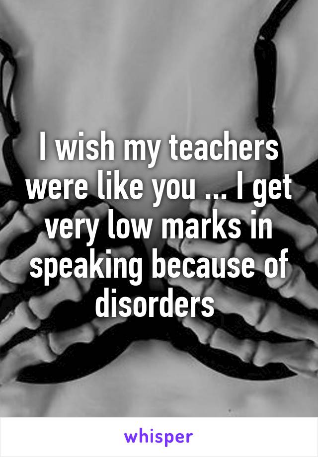 I wish my teachers were like you ... I get very low marks in speaking because of disorders 