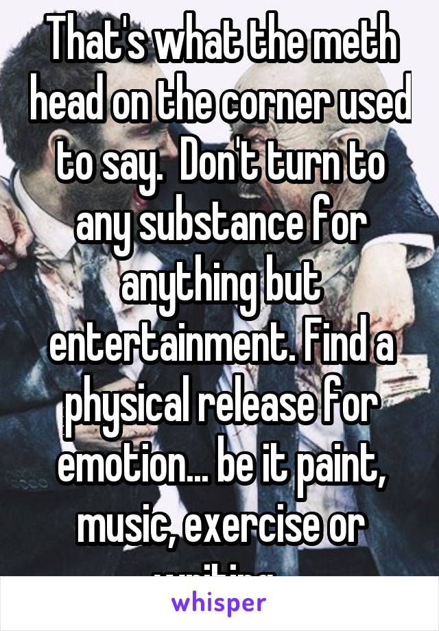 That's what the meth head on the corner used to say.  Don't turn to any substance for anything but entertainment. Find a physical release for emotion... be it paint, music, exercise or writing. 