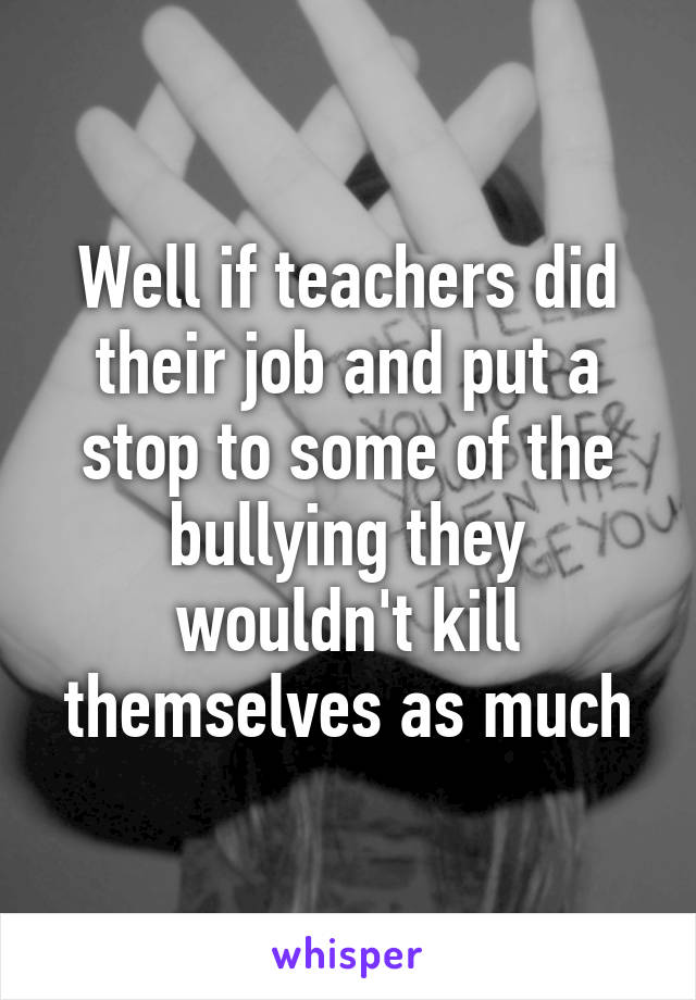 Well if teachers did their job and put a stop to some of the bullying they wouldn't kill themselves as much