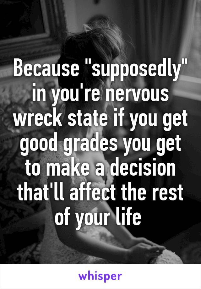 Because "supposedly" in you're nervous wreck state if you get good grades you get to make a decision that'll affect the rest of your life 