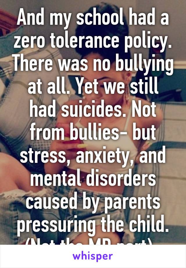 And my school had a zero tolerance policy. There was no bullying at all. Yet we still had suicides. Not from bullies- but stress, anxiety, and mental disorders caused by parents pressuring the child. (Not the MD part). 