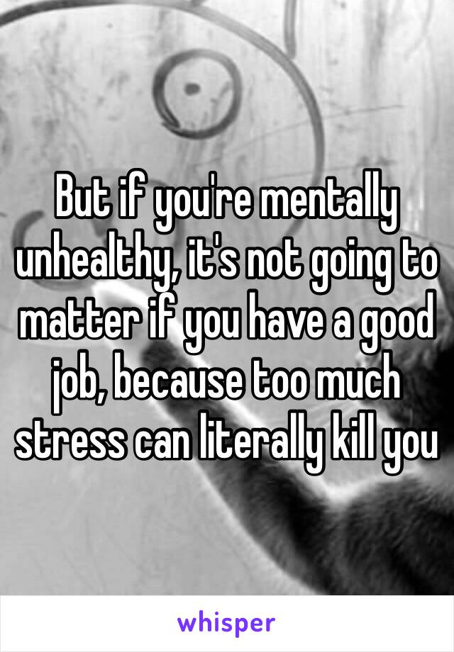 But if you're mentally unhealthy, it's not going to matter if you have a good job, because too much stress can literally kill you