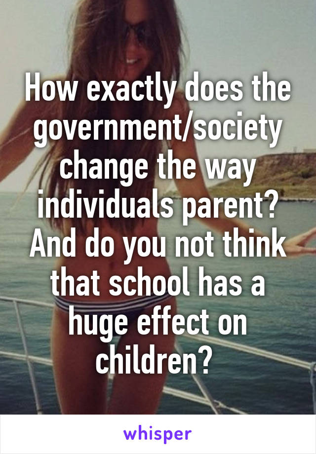 How exactly does the government/society change the way individuals parent? And do you not think that school has a huge effect on children? 