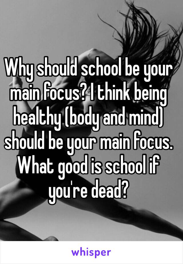 Why should school be your main focus? I think being healthy (body and mind) should be your main focus. What good is school if you're dead? 