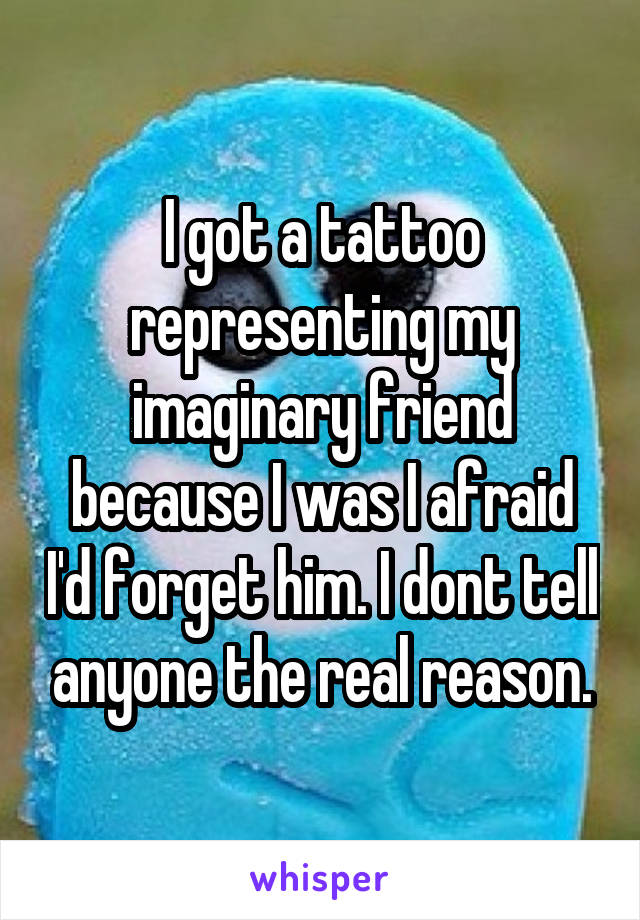 I got a tattoo representing my imaginary friend because I was I afraid I'd forget him. I dont tell anyone the real reason.