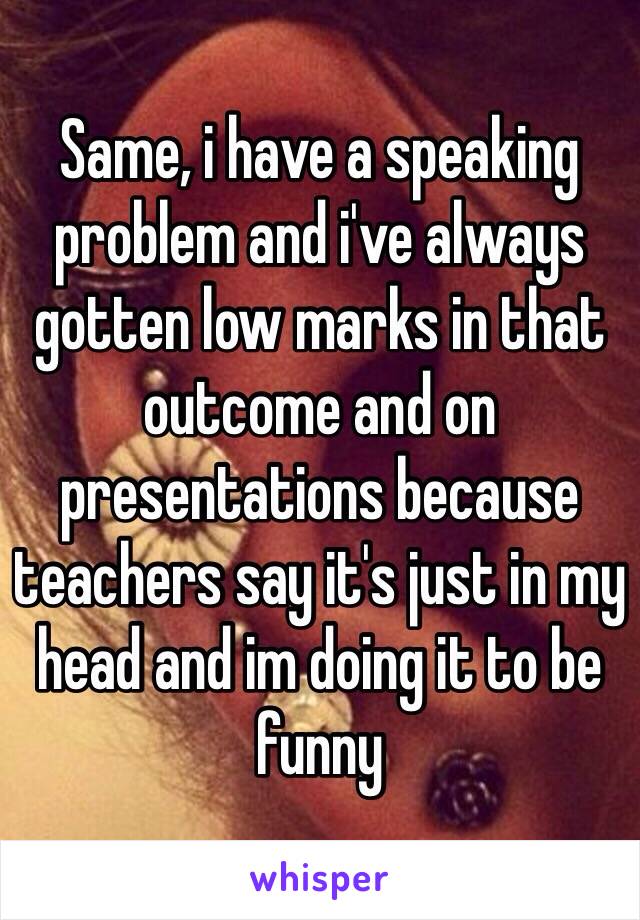 Same, i have a speaking problem and i've always gotten low marks in that outcome and on presentations because teachers say it's just in my head and im doing it to be funny