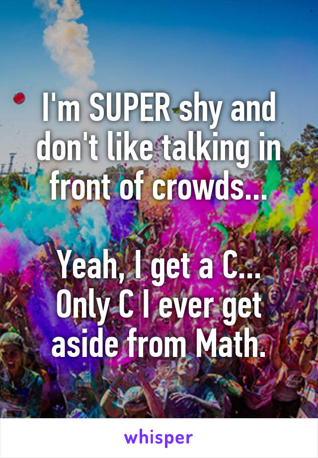 I'm SUPER shy and don't like talking in front of crowds...

Yeah, I get a C...
Only C I ever get aside from Math.