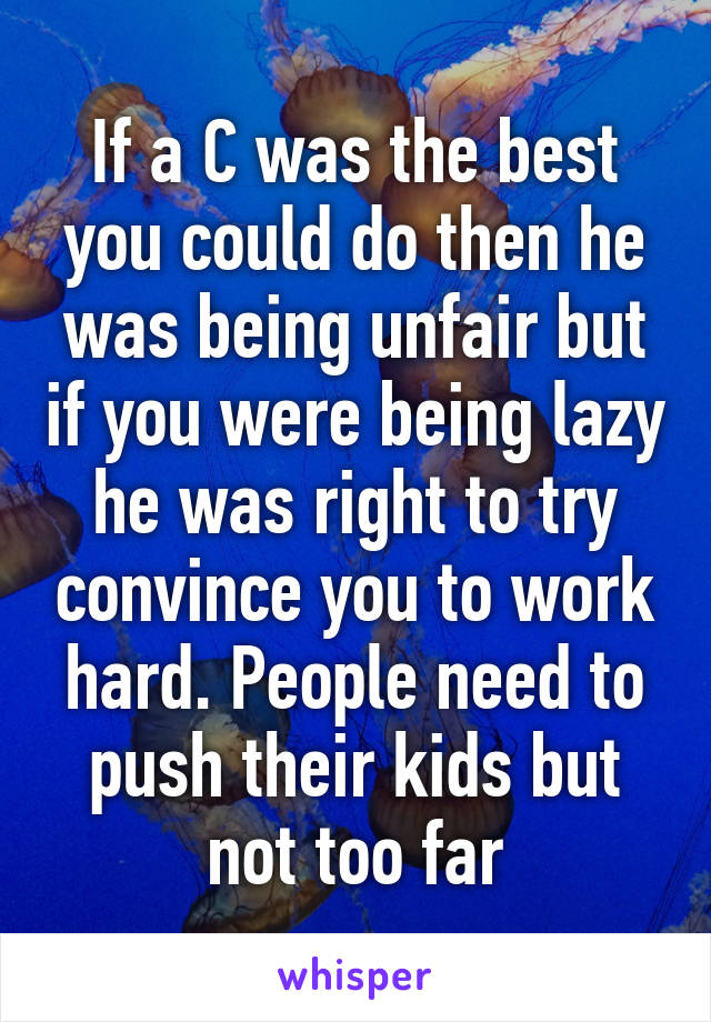 If a C was the best you could do then he was being unfair but if you were being lazy he was right to try convince you to work hard. People need to push their kids but not too far