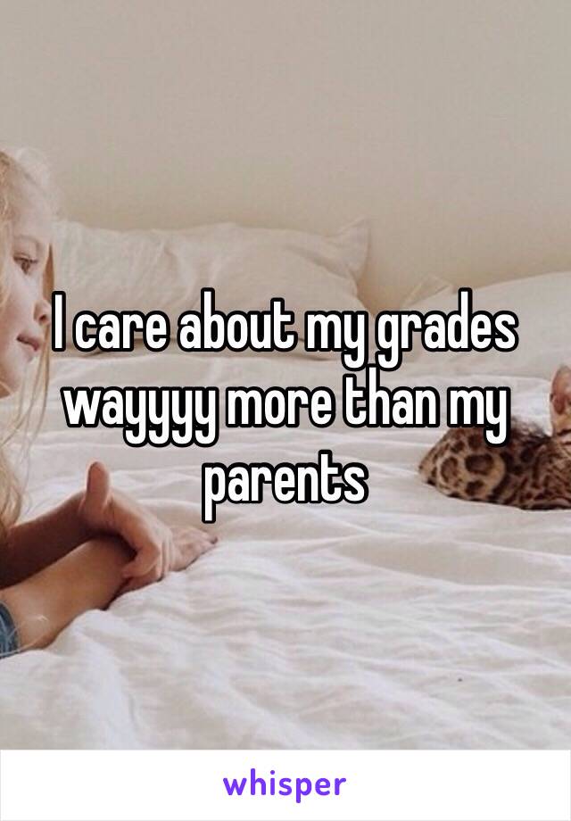 I care about my grades wayyyy more than my parents 