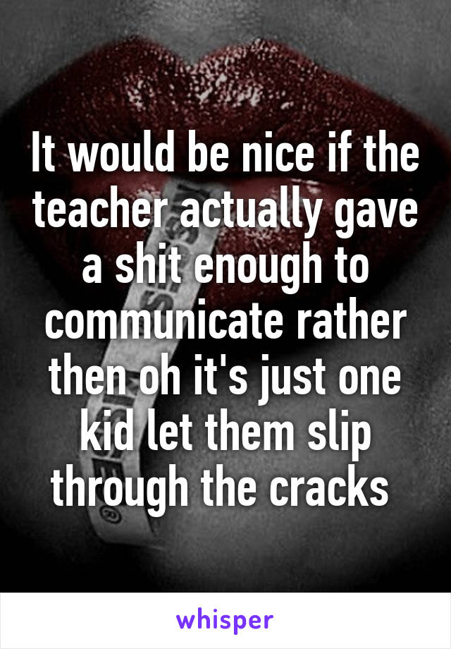 It would be nice if the teacher actually gave a shit enough to communicate rather then oh it's just one kid let them slip through the cracks 