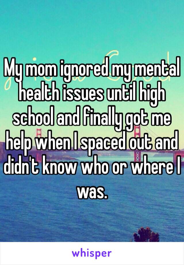 My mom ignored my mental health issues until high school and finally got me help when I spaced out and didn't know who or where I was.