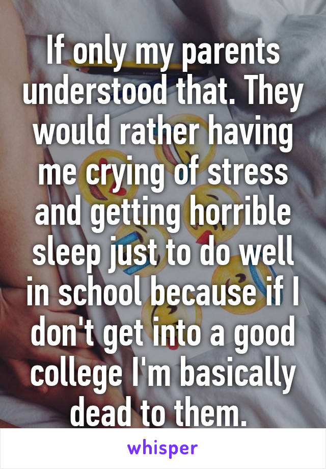 If only my parents understood that. They would rather having me crying of stress and getting horrible sleep just to do well in school because if I don't get into a good college I'm basically dead to them. 