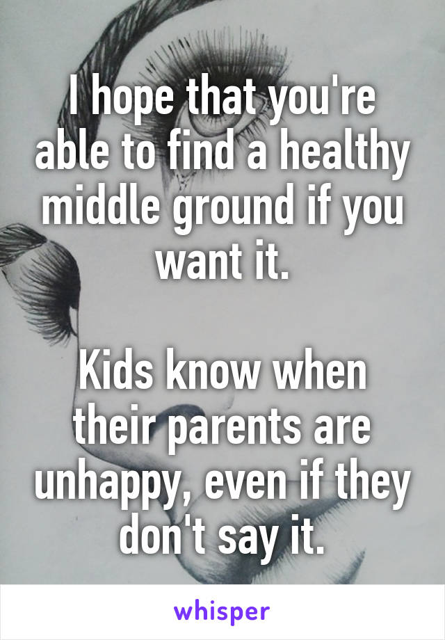 I hope that you're able to find a healthy middle ground if you want it.

Kids know when their parents are unhappy, even if they don't say it.