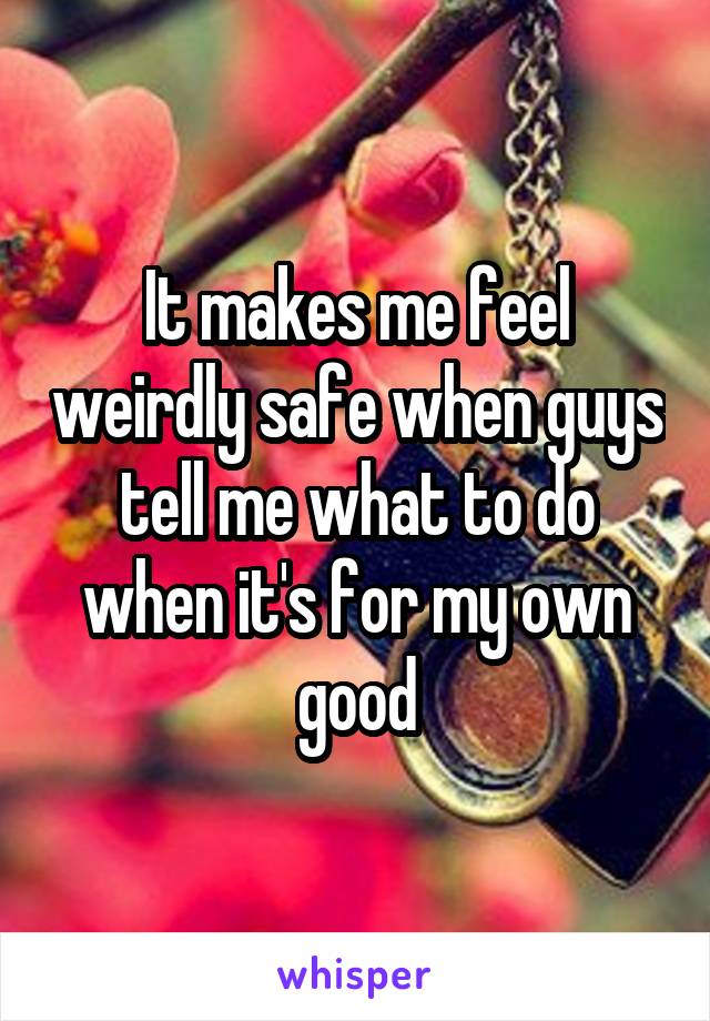 It makes me feel weirdly safe when guys tell me what to do when it's for my own good