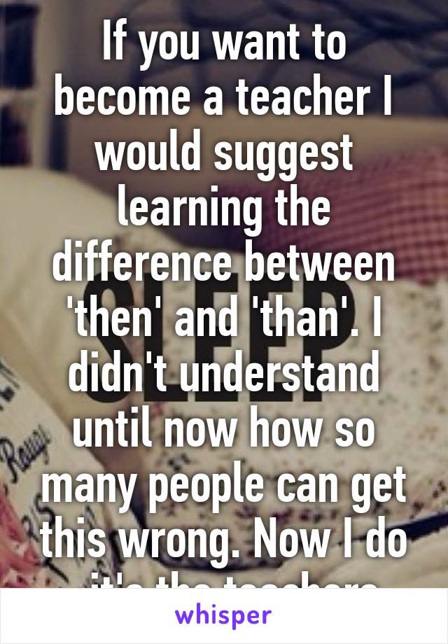 If you want to become a teacher I would suggest learning the difference between 'then' and 'than'. I didn't understand until now how so many people can get this wrong. Now I do - it's the teachers.