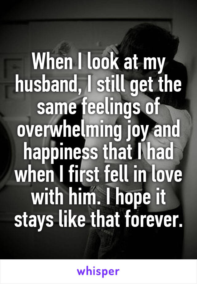 When I look at my husband, I still get the same feelings of overwhelming joy and happiness that I had when I first fell in love with him. I hope it stays like that forever.