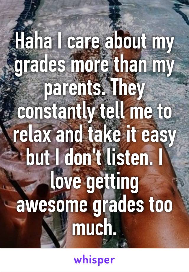 Haha I care about my grades more than my parents. They constantly tell me to relax and take it easy but I don't listen. I love getting awesome grades too much.