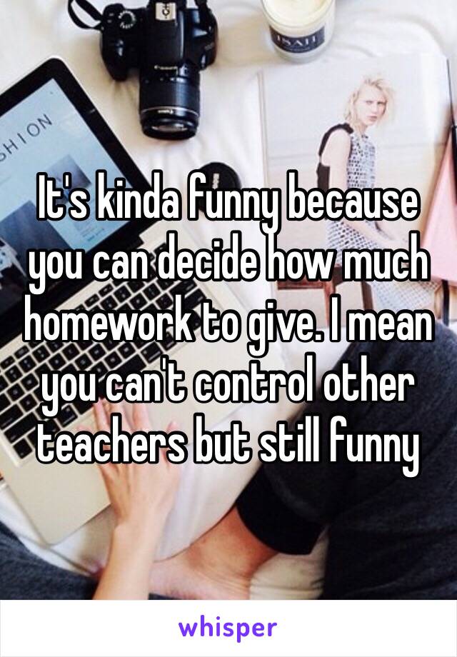 It's kinda funny because you can decide how much homework to give. I mean you can't control other teachers but still funny