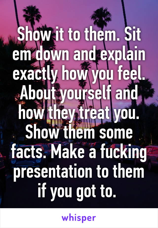 Show it to them. Sit em down and explain exactly how you feel. About yourself and how they treat you. Show them some facts. Make a fucking presentation to them if you got to. 