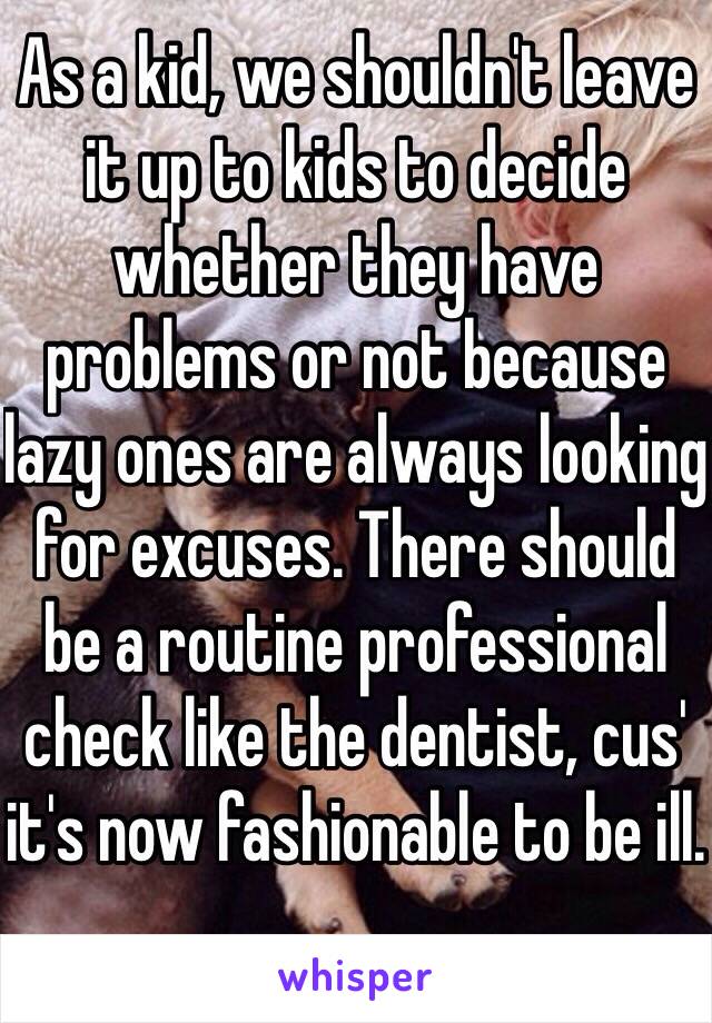 As a kid, we shouldn't leave it up to kids to decide whether they have problems or not because lazy ones are always looking for excuses. There should be a routine professional check like the dentist, cus' it's now fashionable to be ill.