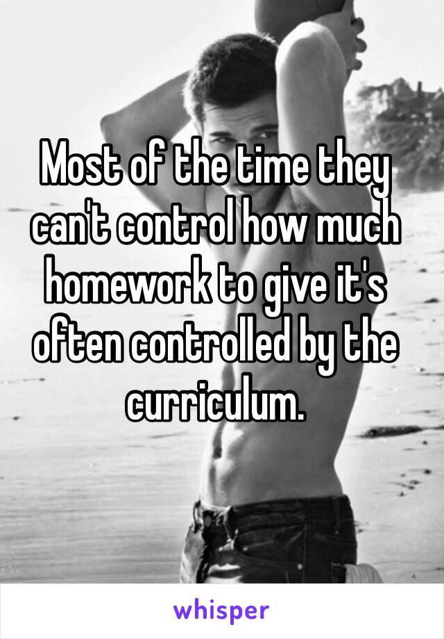 Most of the time they can't control how much homework to give it's often controlled by the curriculum. 
