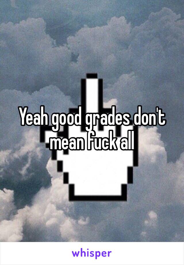 Yeah good grades don't mean fuck all 