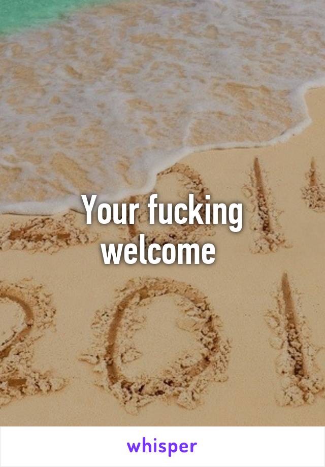 Your fucking welcome 