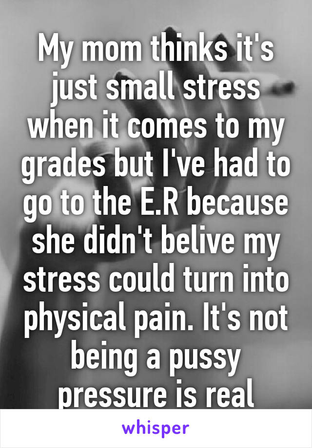 My mom thinks it's just small stress when it comes to my grades but I've had to go to the E.R because she didn't belive my stress could turn into physical pain. It's not being a pussy pressure is real