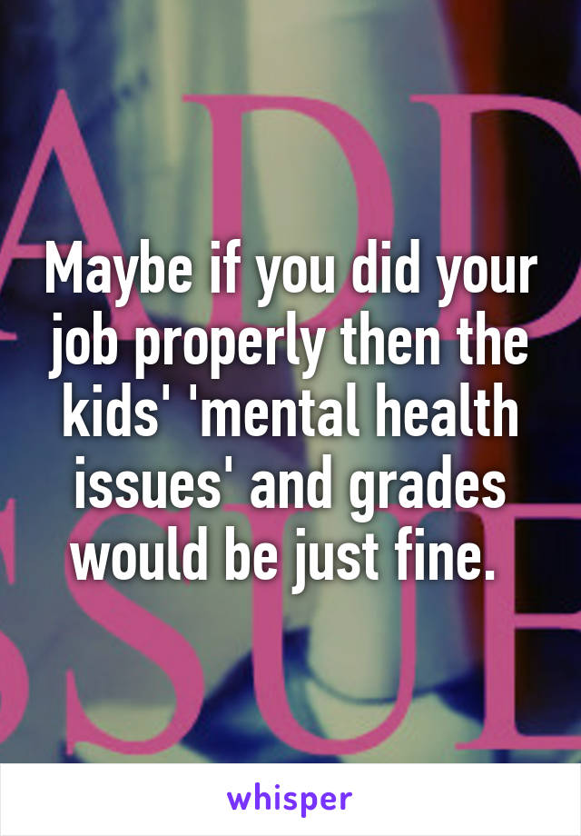 Maybe if you did your job properly then the kids' 'mental health issues' and grades would be just fine. 