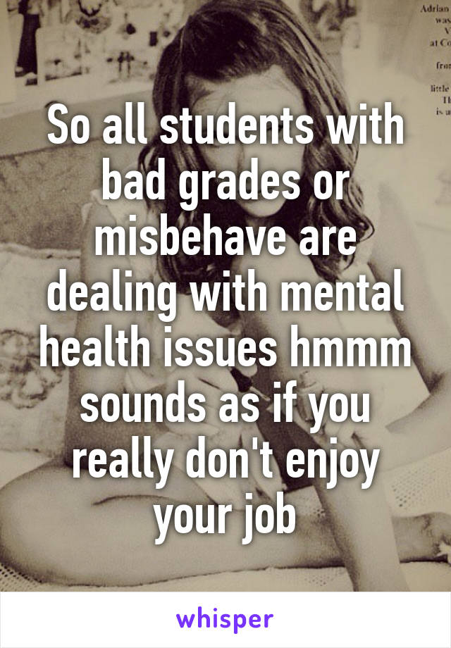 So all students with bad grades or misbehave are dealing with mental health issues hmmm sounds as if you really don't enjoy your job