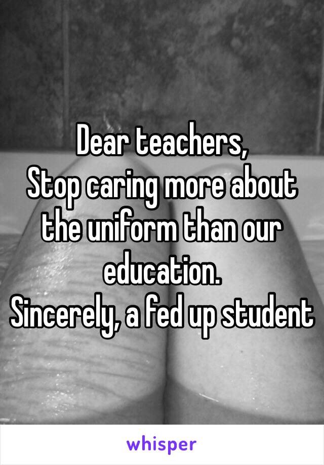 Dear teachers,
Stop caring more about the uniform than our education. 
Sincerely, a fed up student