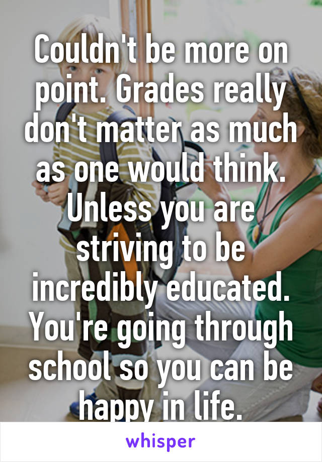 Couldn't be more on point. Grades really don't matter as much as one would think. Unless you are striving to be incredibly educated. You're going through school so you can be happy in life.