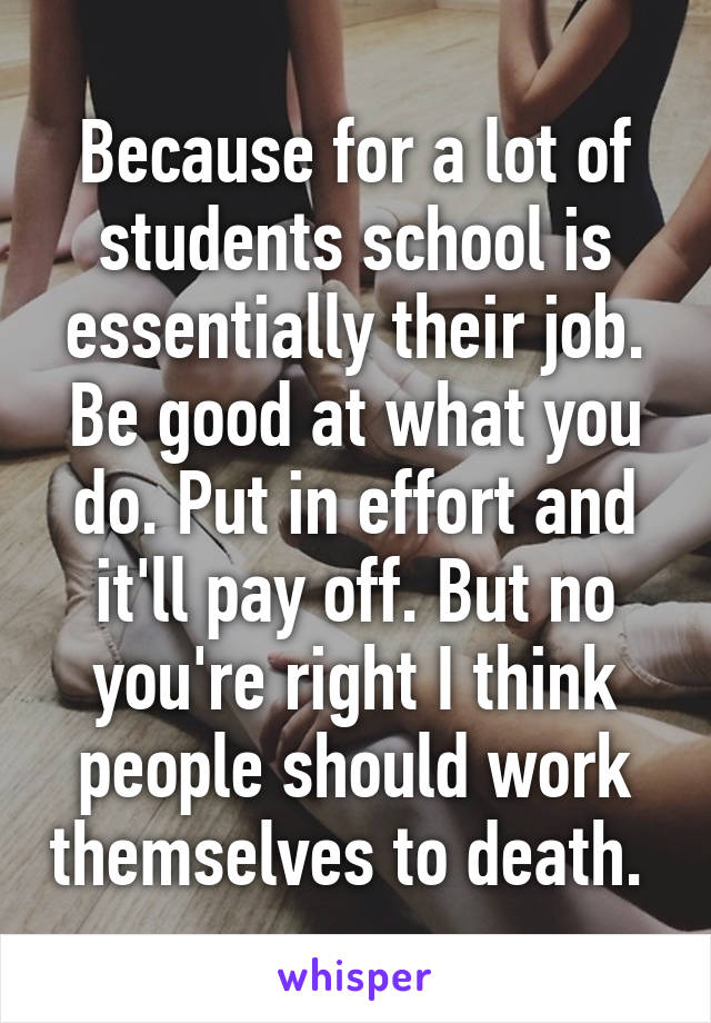 Because for a lot of students school is essentially their job. Be good at what you do. Put in effort and it'll pay off. But no you're right I think people should work themselves to death. 