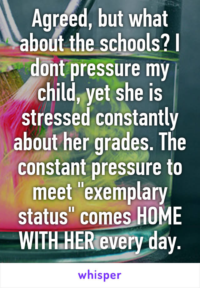 Agreed, but what about the schools? I dont pressure my child, yet she is stressed constantly about her grades. The constant pressure to meet "exemplary status" comes HOME WITH HER every day.
