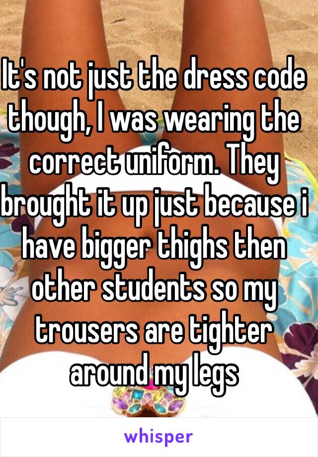 It's not just the dress code though, I was wearing the correct uniform. They brought it up just because i have bigger thighs then other students so my trousers are tighter around my legs