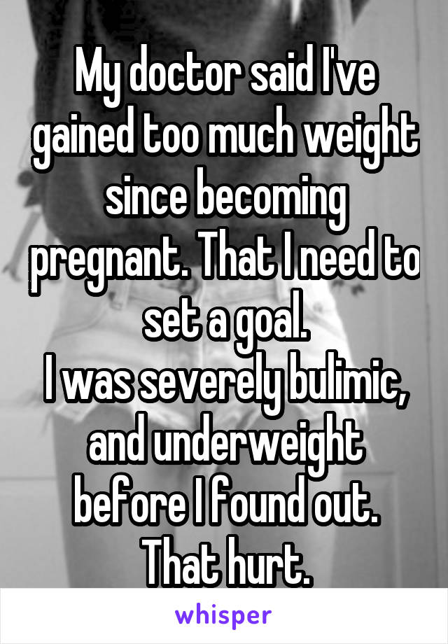 My doctor said I've gained too much weight since becoming pregnant. That I need to set a goal.
I was severely bulimic, and underweight before I found out.
That hurt.