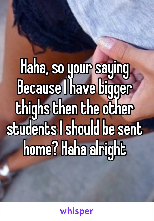 Haha, so your saying Because I have bigger thighs then the other students I should be sent home? Haha alright