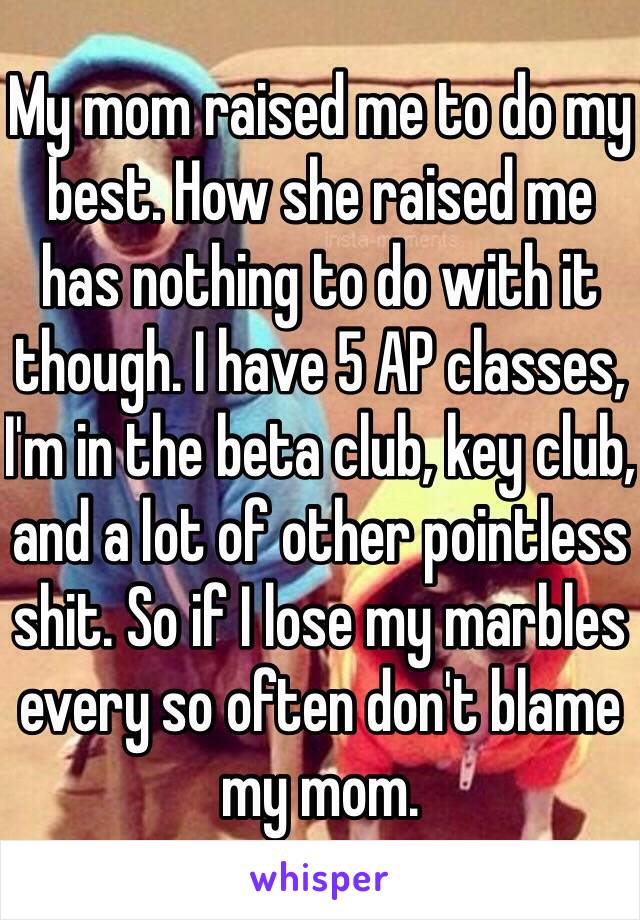 My mom raised me to do my best. How she raised me has nothing to do with it though. I have 5 AP classes, I'm in the beta club, key club, and a lot of other pointless shit. So if I lose my marbles every so often don't blame my mom. 