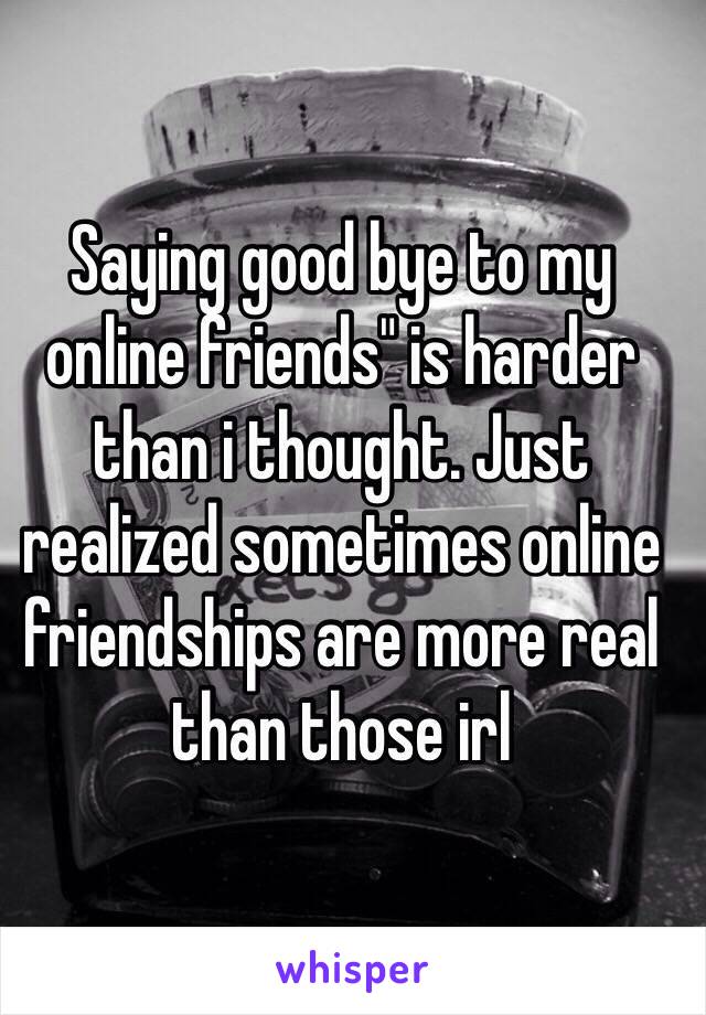 Saying good bye to my online friends" is harder than i thought. Just realized sometimes online friendships are more real than those irl