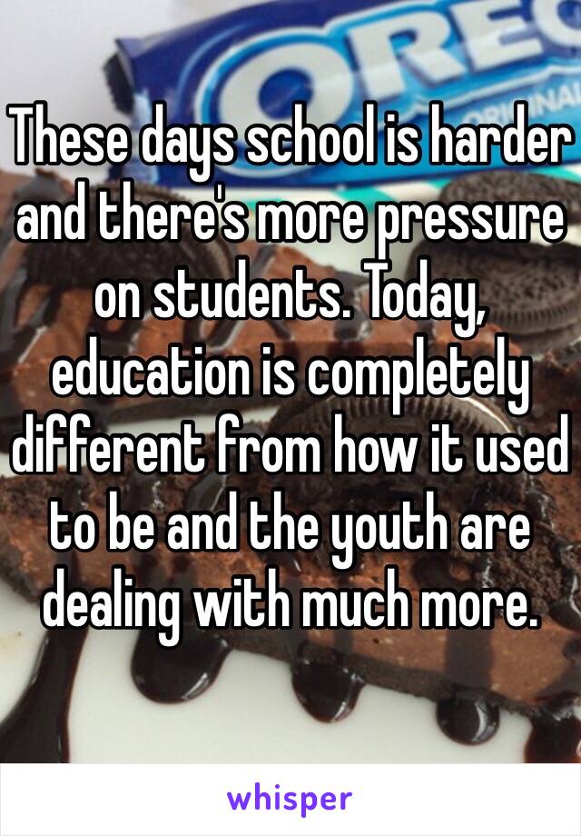 These days school is harder and there's more pressure on students. Today, education is completely different from how it used to be and the youth are dealing with much more. 