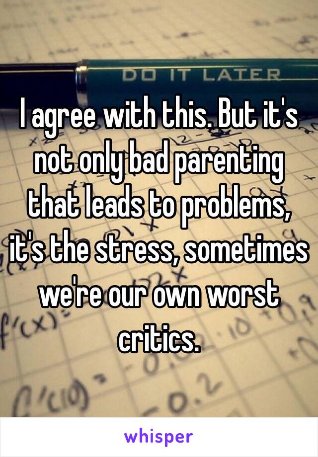 I agree with this. But it's not only bad parenting that leads to problems, it's the stress, sometimes we're our own worst critics. 