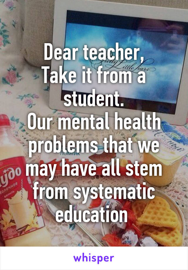 Dear teacher,
Take it from a student.
Our mental health problems that we may have all stem from systematic education 