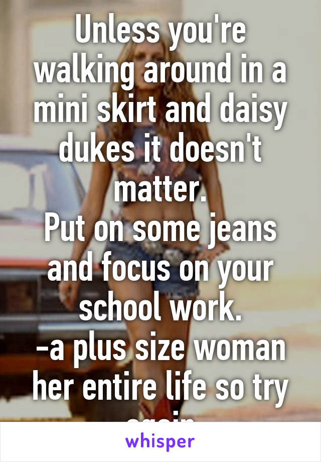 Unless you're walking around in a mini skirt and daisy dukes it doesn't matter.
Put on some jeans and focus on your school work.
-a plus size woman her entire life so try again