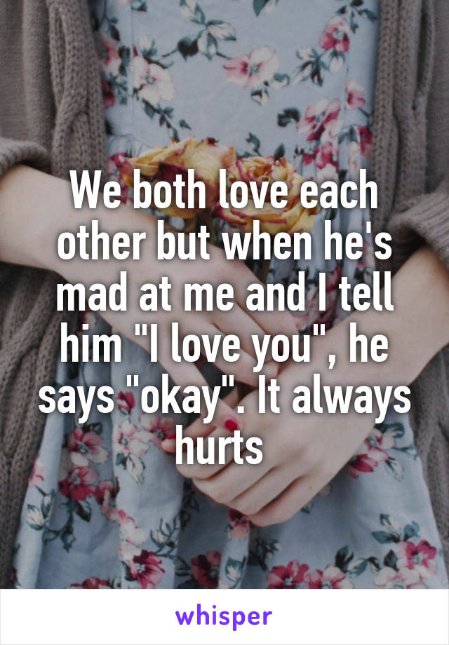 We both love each other but when he's mad at me and I tell him "I love you", he says "okay". It always hurts 