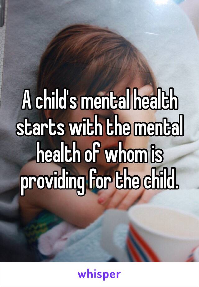 A child's mental health starts with the mental health of whom is providing for the child.  