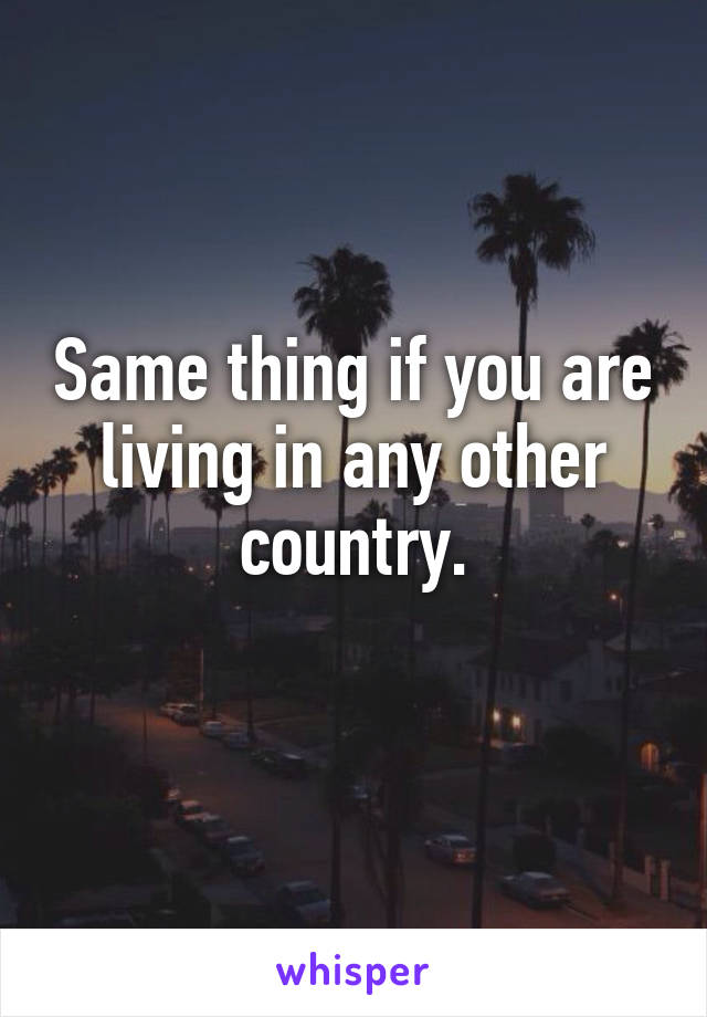 Same thing if you are living in any other country.
